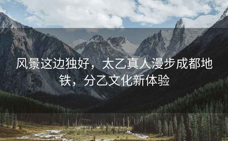 風景這邊獨好，太乙真人漫步成都地鐵，分乙文化新體驗