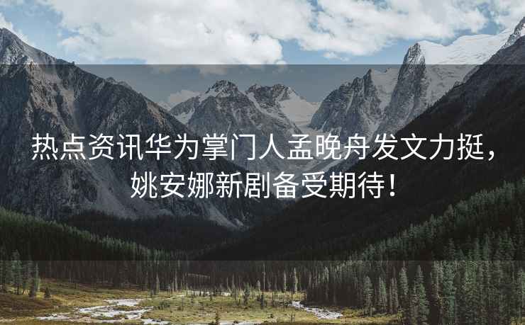 熱點資訊華為掌門人孟晚舟發文力挺，姚安娜新劇備受期待！