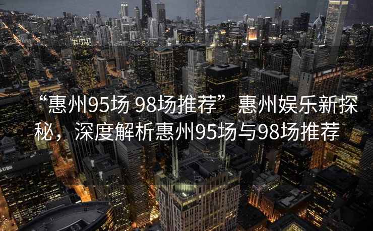 “惠州95場 98場推薦”惠州娛樂新探秘，深度解析惠州95場與98場推薦