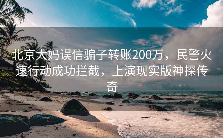 北京大媽誤信騙子轉(zhuǎn)賬200萬(wàn)，民警火速行動(dòng)成功攔截，上演現(xiàn)實(shí)版神探傳奇