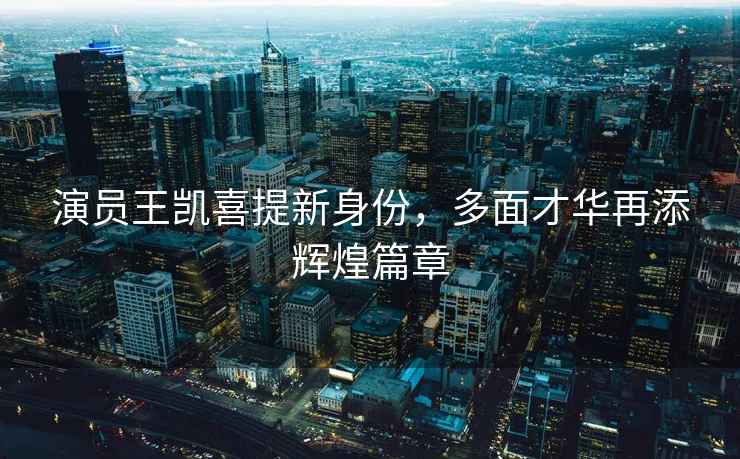 演員王凱喜提新身份，多面才華再添輝煌篇章