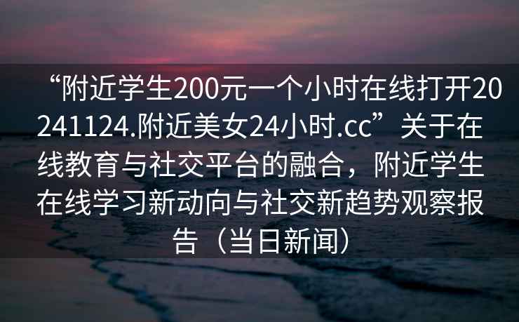 “附近學(xué)生200元一個小時在線打開20241124.附近美女24小時.cc”關(guān)于在線教育與社交平臺的融合，附近學(xué)生在線學(xué)習(xí)新動向與社交新趨勢觀察報告（當(dāng)日新聞）