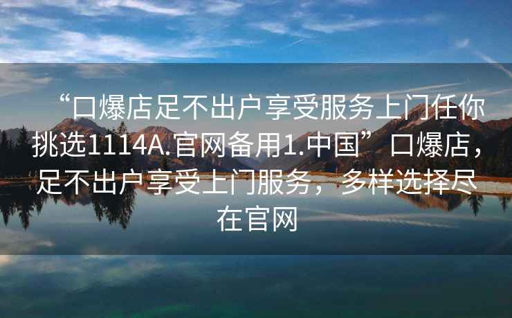 “口爆店足不出戶享受服務上門任你挑選1114A.官網(wǎng)備用1.中國”口爆店，足不出戶享受上門服務，多樣選擇盡在官網(wǎng)