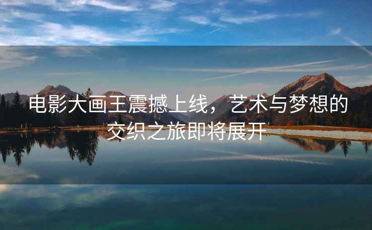 電影大畫王震撼上線，藝術(shù)與夢想的交織之旅即將展開