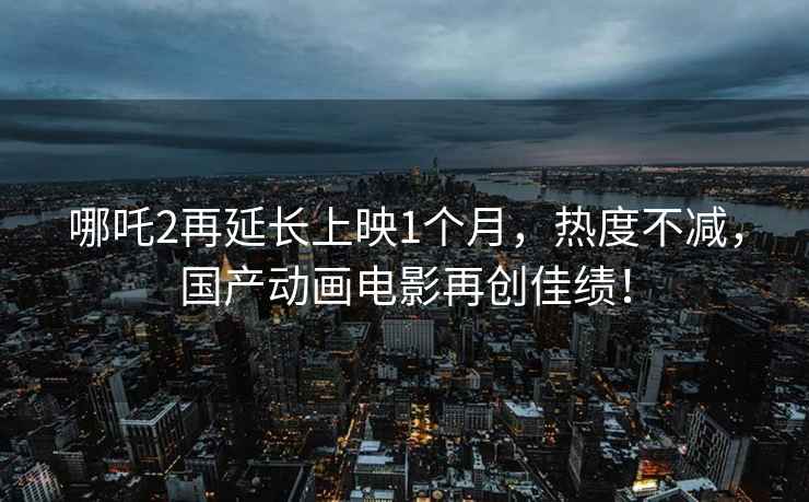 哪吒2再延長上映1個月，熱度不減，國產(chǎn)動畫電影再創(chuàng)佳績！