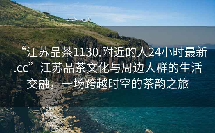 “江蘇品茶1130.附近的人24小時(shí)最新.cc”江蘇品茶文化與周邊人群的生活交融，一場(chǎng)跨越時(shí)空的茶韻之旅