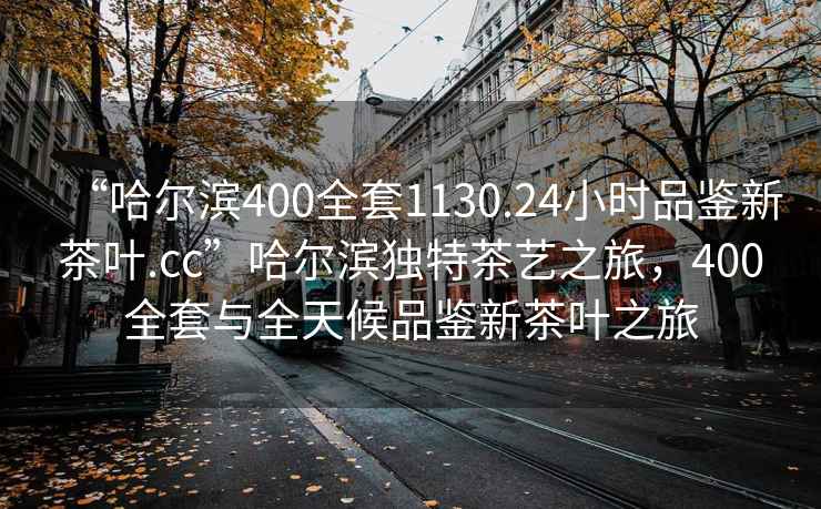 “哈爾濱400全套1130.24小時品鑒新茶葉.cc”哈爾濱獨特茶藝之旅，400全套與全天候品鑒新茶葉之旅
