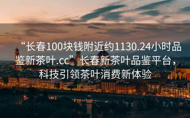 “長春100塊錢附近約1130.24小時品鑒新茶葉.cc”長春新茶葉品鑒平臺，科技引領茶葉消費新體驗
