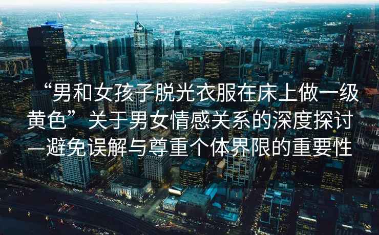 “男和女孩子脫光衣服在床上做一級黃色”關于男女情感關系的深度探討—避免誤解與尊重個體界限的重要性