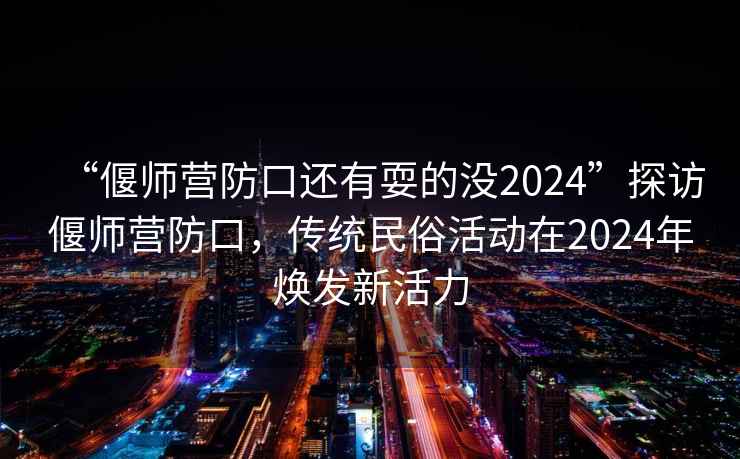 “偃師營防口還有耍的沒2024”探訪偃師營防口，傳統民俗活動在2024年煥發新活力