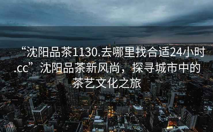 “沈陽(yáng)品茶1130.去哪里找合適24小時(shí).cc”沈陽(yáng)品茶新風(fēng)尚，探尋城市中的茶藝文化之旅