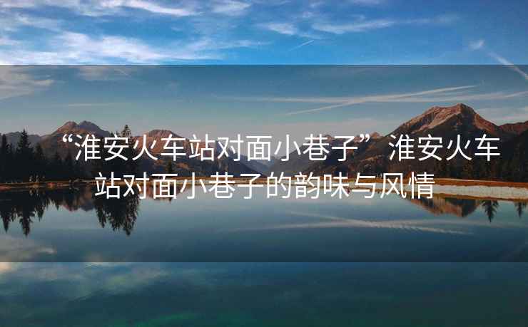 “淮安火車站對面小巷子”淮安火車站對面小巷子的韻味與風情