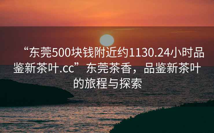 “東莞500塊錢附近約1130.24小時(shí)品鑒新茶葉.cc”東莞茶香，品鑒新茶葉的旅程與探索