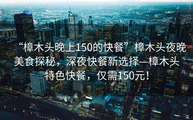 “樟木頭晚上150的快餐”樟木頭夜晚美食探秘，深夜快餐新選擇—樟木頭特色快餐，僅需150元！