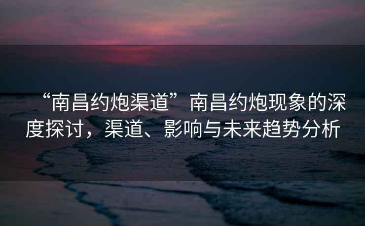 “南昌約炮渠道”南昌約炮現象的深度探討，渠道、影響與未來趨勢分析
