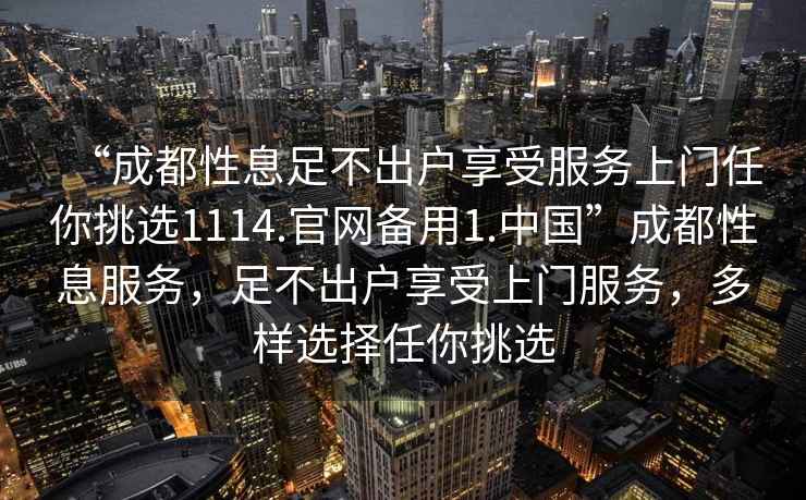 “成都性息足不出戶享受服務上門任你挑選1114.官網備用1.中國”成都性息服務，足不出戶享受上門服務，多樣選擇任你挑選