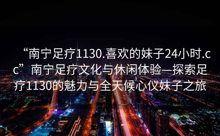 “南寧足療1130.喜歡的妹子24小時.cc”南寧足療文化與休閑體驗—探索足療1130的魅力與全天候心儀妹子之旅