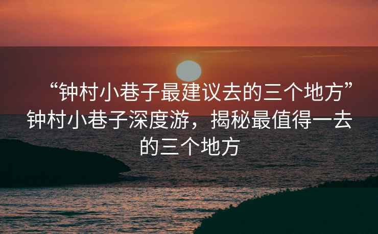 “鐘村小巷子最建議去的三個地方”鐘村小巷子深度游，揭秘最值得一去的三個地方