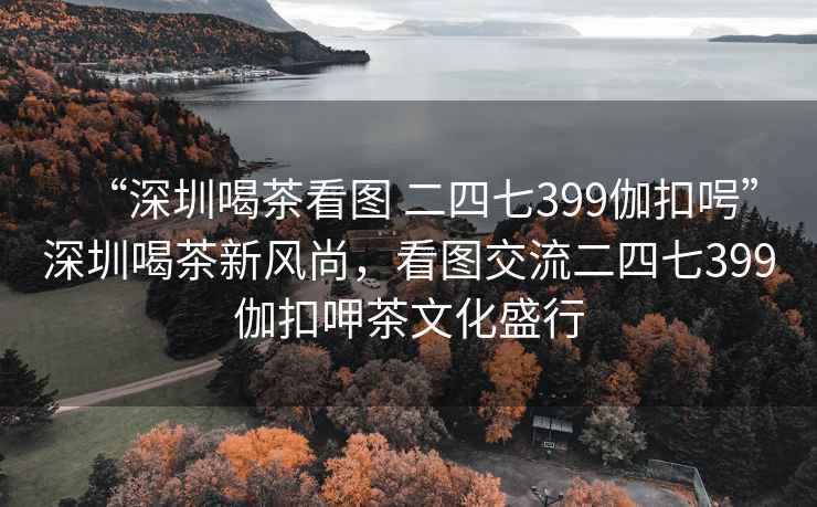 “深圳喝茶看圖 二四七399伽扣呺”深圳喝茶新風尚，看圖交流二四七399伽扣呷茶文化盛行