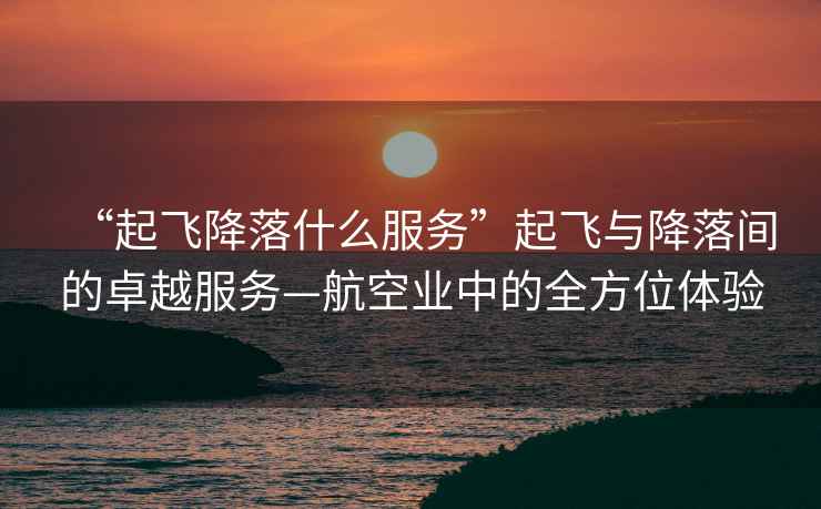 “起飛降落什么服務”起飛與降落間的卓越服務—航空業中的全方位體驗