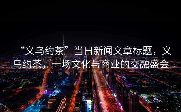 “義烏約茶”當日新聞文章標題，義烏約茶，一場文化與商業的交融盛會