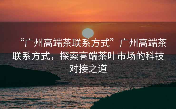 “廣州高端茶聯系方式”廣州高端茶聯系方式，探索高端茶葉市場的科技對接之道