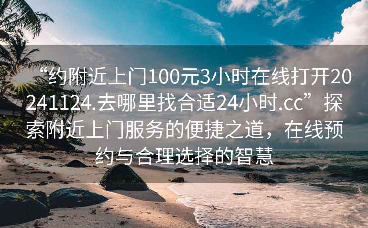 “約附近上門100元3小時在線打開20241124.去哪里找合適24小時.cc”探索附近上門服務(wù)的便捷之道，在線預(yù)約與合理選擇的智慧