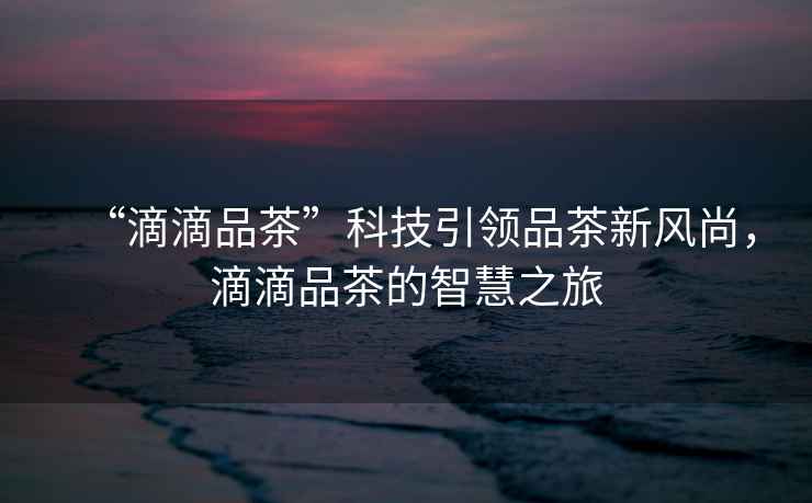 “滴滴品茶”科技引領品茶新風尚，滴滴品茶的智慧之旅
