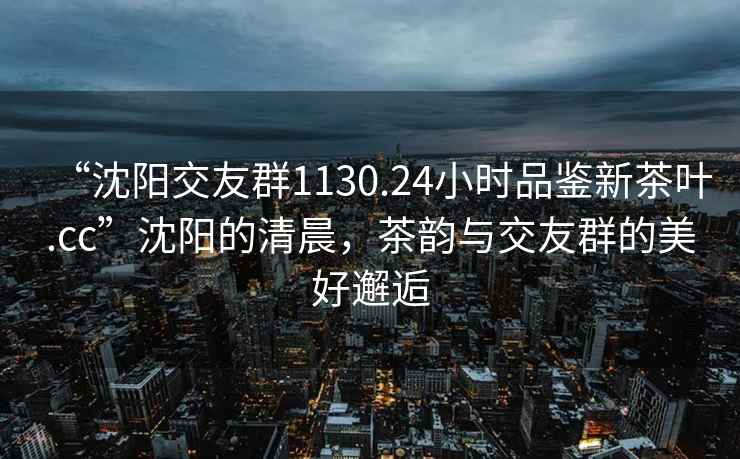 “沈陽(yáng)交友群1130.24小時(shí)品鑒新茶葉.cc”沈陽(yáng)的清晨，茶韻與交友群的美好邂逅