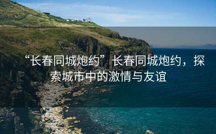 “長春同城炮約”長春同城炮約，探索城市中的激情與友誼