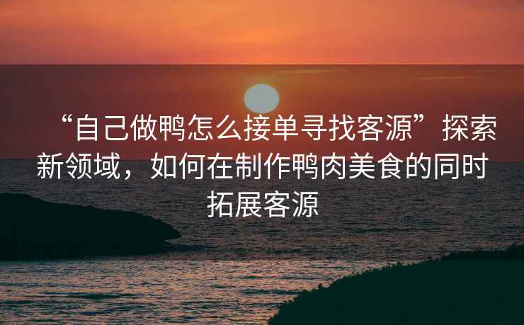 “自己做鴨怎么接單尋找客源”探索新領域，如何在制作鴨肉美食的同時拓展客源