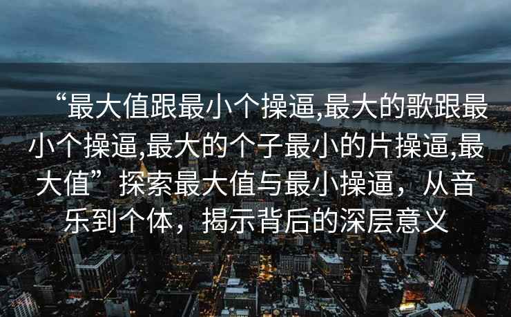 “最大值跟最小個操逼,最大的歌跟最小個操逼,最大的個子最小的片操逼,最大值”探索最大值與最小操逼，從音樂到個體，揭示背后的深層意義
