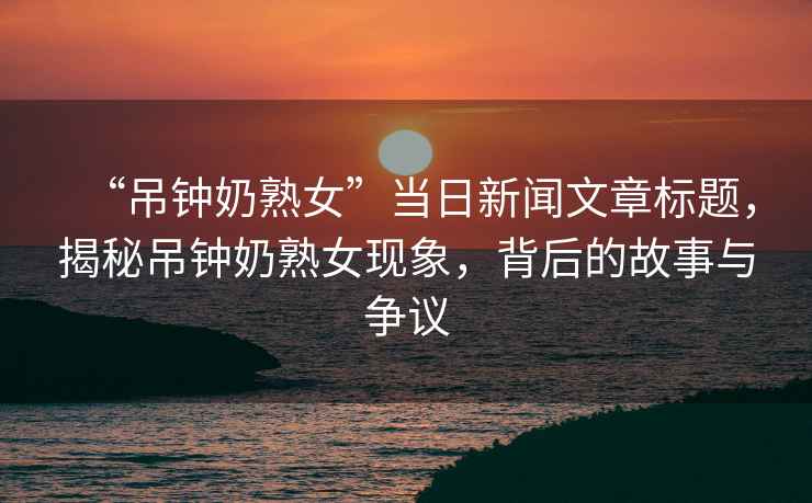 “吊鐘奶熟女”當(dāng)日新聞文章標(biāo)題，揭秘吊鐘奶熟女現(xiàn)象，背后的故事與爭(zhēng)議