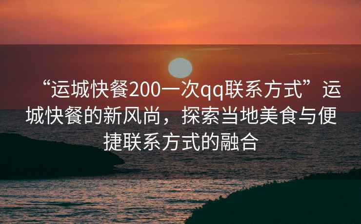 “運城快餐200一次qq聯系方式”運城快餐的新風尚，探索當地美食與便捷聯系方式的融合