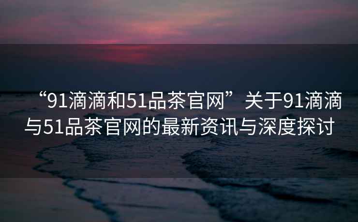 “91滴滴和51品茶官網”關于91滴滴與51品茶官網的最新資訊與深度探討