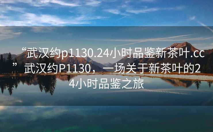 “武漢約p1130.24小時品鑒新茶葉.cc”武漢約P1130，一場關于新茶葉的24小時品鑒之旅