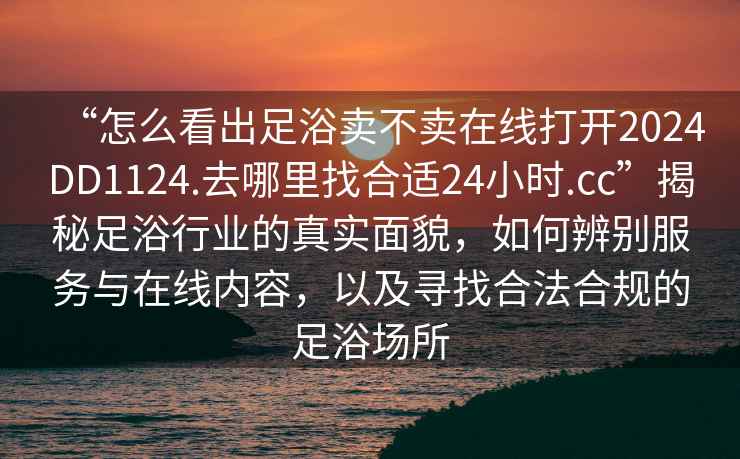 “怎么看出足浴賣不賣在線打開2024DD1124.去哪里找合適24小時.cc”揭秘足浴行業的真實面貌，如何辨別服務與在線內容，以及尋找合法合規的足浴場所