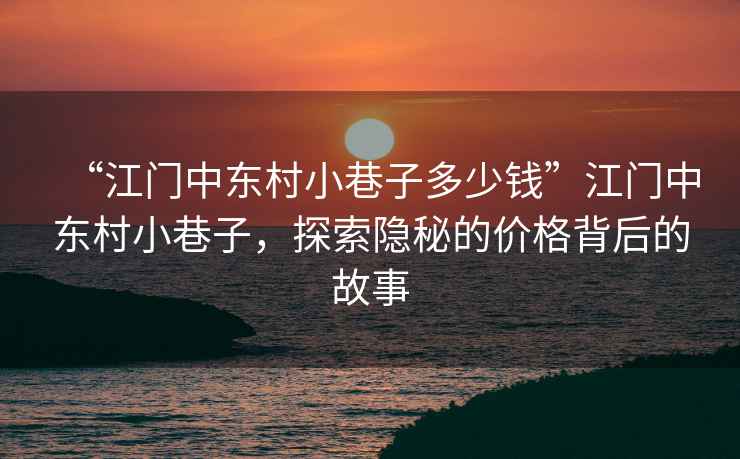 “江門中東村小巷子多少錢”江門中東村小巷子，探索隱秘的價格背后的故事