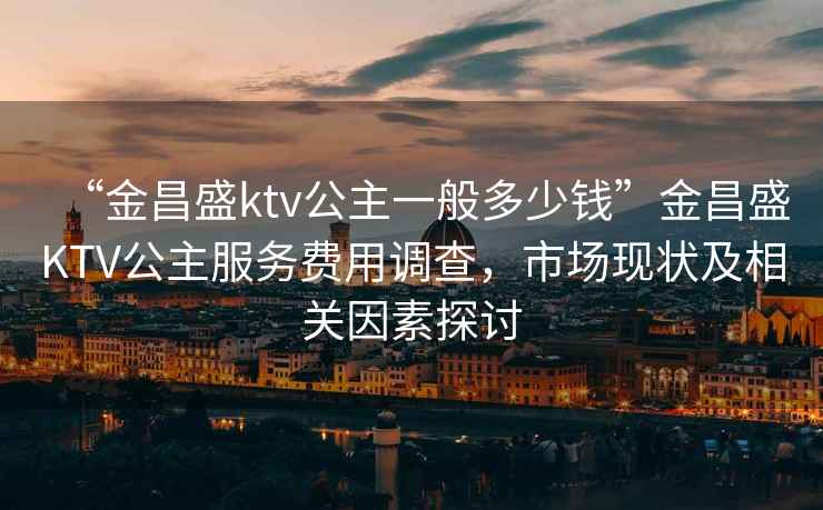 “金昌盛ktv公主一般多少錢”金昌盛KTV公主服務(wù)費用調(diào)查，市場現(xiàn)狀及相關(guān)因素探討
