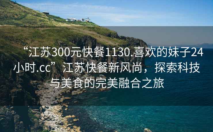 “江蘇300元快餐1130.喜歡的妹子24小時(shí).cc”江蘇快餐新風(fēng)尚，探索科技與美食的完美融合之旅