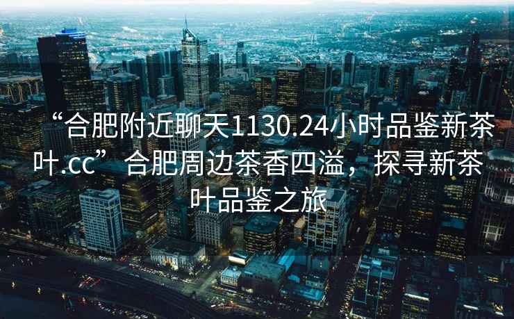 “合肥附近聊天1130.24小時品鑒新茶葉.cc”合肥周邊茶香四溢，探尋新茶葉品鑒之旅