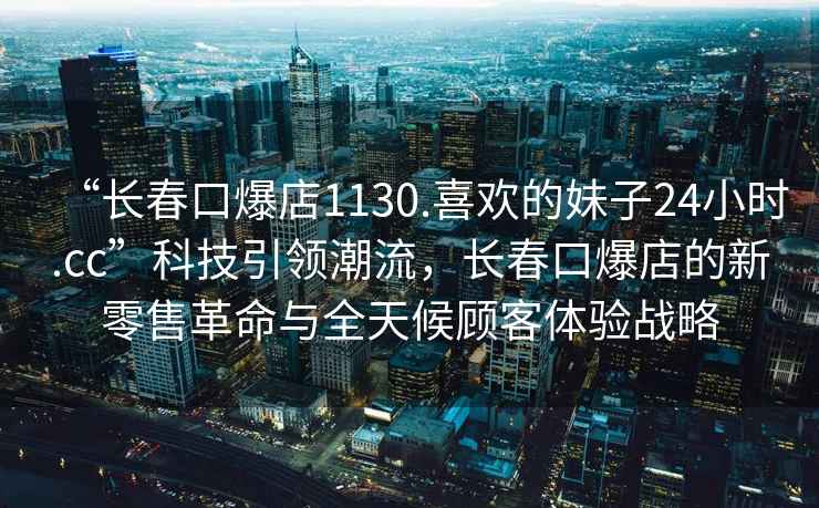 “長春口爆店1130.喜歡的妹子24小時.cc”科技引領潮流，長春口爆店的新零售革命與全天候顧客體驗戰略