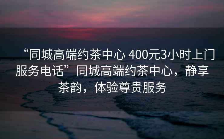 “同城高端約茶中心 400元3小時上門服務電話”同城高端約茶中心，靜享茶韻，體驗尊貴服務