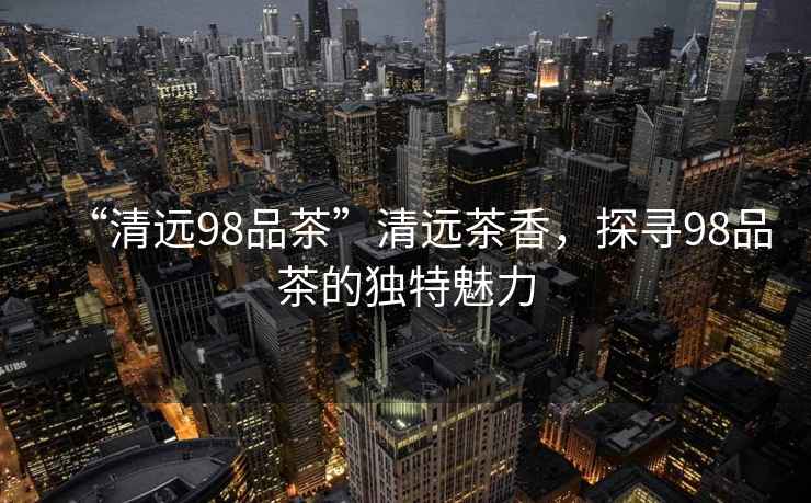 “清遠(yuǎn)98品茶”清遠(yuǎn)茶香，探尋98品茶的獨(dú)特魅力