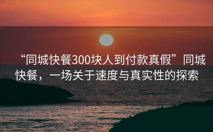 “同城快餐300塊人到付款真假”同城快餐，一場關于速度與真實性的探索