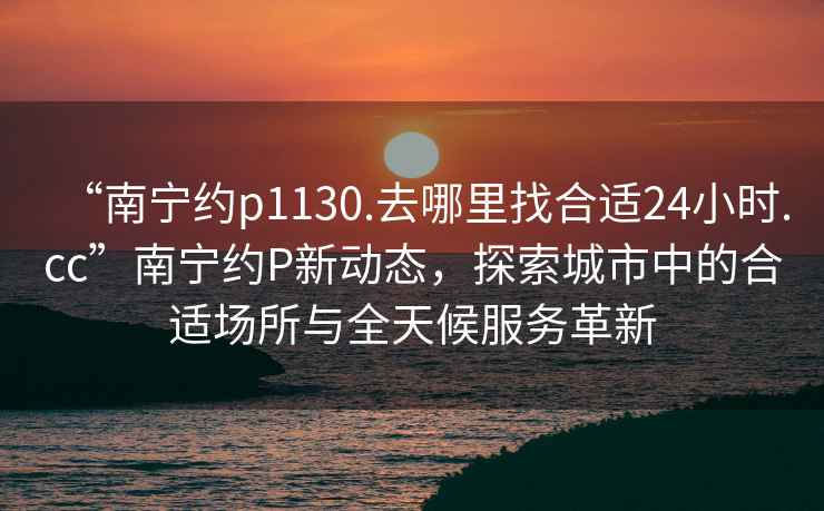 “南寧約p1130.去哪里找合適24小時.cc”南寧約P新動態，探索城市中的合適場所與全天候服務革新