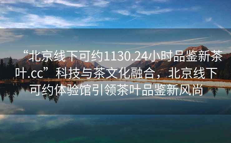 “北京線下可約1130.24小時品鑒新茶葉.cc”科技與茶文化融合，北京線下可約體驗館引領茶葉品鑒新風尚