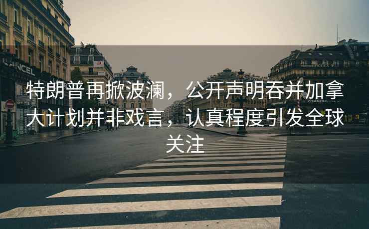 特朗普再掀波瀾，公開聲明吞并加拿大計劃并非戲言，認真程度引發全球關注