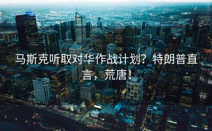 馬斯克聽取對(duì)華作戰(zhàn)計(jì)劃？特朗普直言，荒唐！