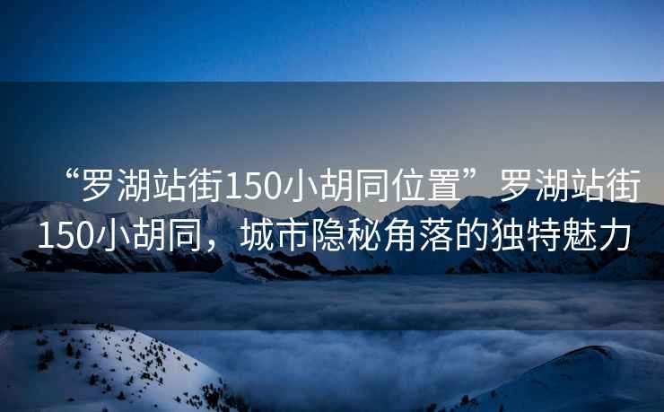 “羅湖站街150小胡同位置”羅湖站街150小胡同，城市隱秘角落的獨特魅力